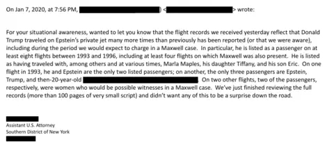 US Department of Justice Extracts from the 2020 email, released by the US Department of Justice. Text: On Jan 7, 2020, at 7:56 PM, > wrote: For your situational awareness, wanted to let you know that the flight records we received yesterday reflect that Donald Trump traveled on Epstein's private jet many more times than previously has been reported (or that we were aware), including during the period we would expect to charge in a Maxwell case. In particular, he is listed as a passenger on at least eight flights between 1993 and 1996, including at least four flights on which Maxwell was also present. He is listed as having traveled with, among others and at various times, Marla Maples, his daughter Tiffany, and his son Eric. On one flight in 1993, he and Epstein are the only two listed passengers; on another, the only three passengers are Epstein, Trump, and the 20-year-old... On two other flights, two of the passengers, respectively, were women who would be possible witnesses in a Maxwell case."