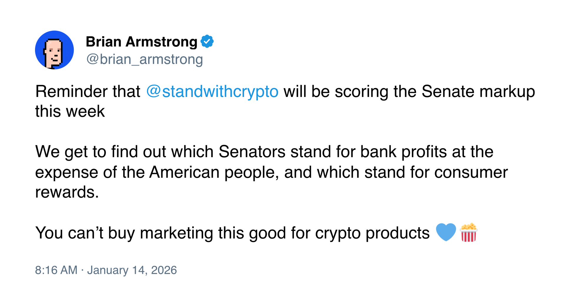 Tweet by Brian Armstrong @brian_armstrong Reminder that @standwithcrypto will be scoring the Senate markup this week We get to find out which Senators stand for bank profits at the expense of the American people, and which stand for consumer rewards. You can’t buy marketing this good for crypto products 💙🍿 8:16 AM · Jan 14, 2026