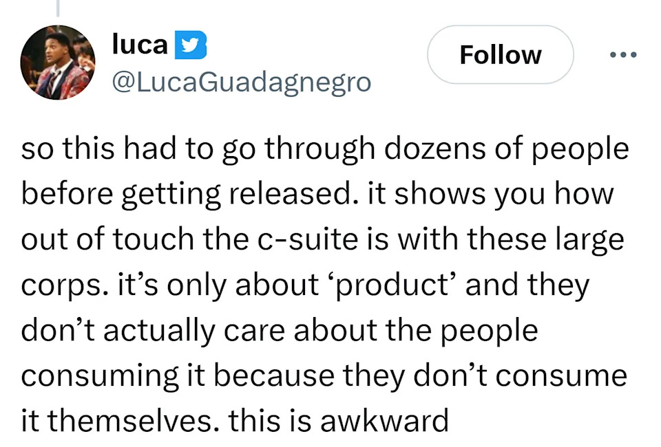 Tweet that reads, "so this had to go through dozens of people before getting released. it shows you how out of touch the c-suite is with these large corps. it’s only about ‘product’ and they don’t actually care about the people consuming it because they don’t consume it themselves. this is awkward"
